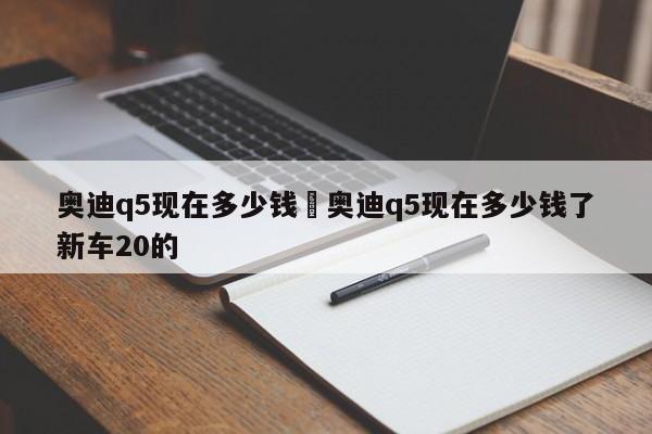 奥迪q5现在多少钱›奥迪q5现在多少钱了新车20的