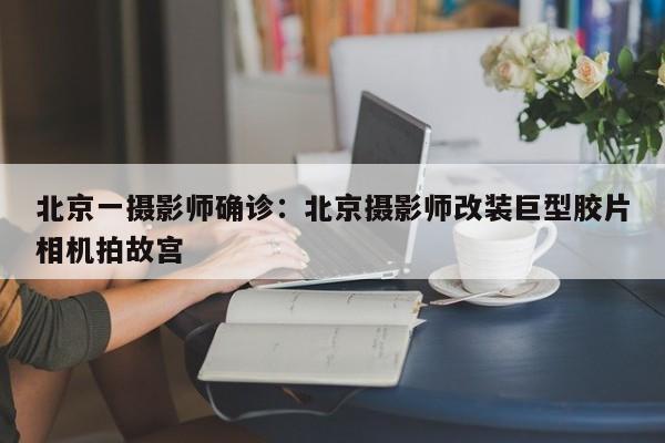 北京一摄影师确诊：北京摄影师改装巨型胶片相机拍故宫