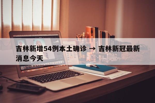 吉林新增54例本土确诊 → 吉林新冠最新消息今天