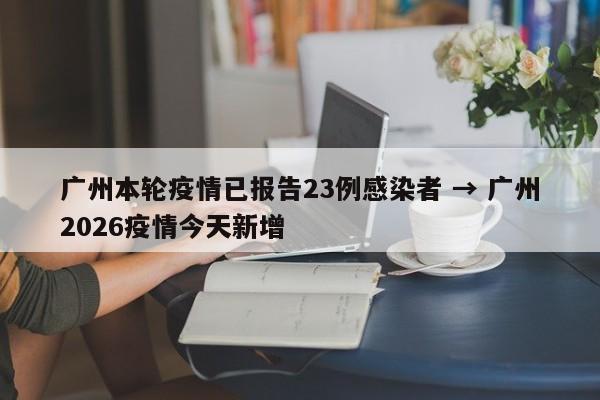 广州本轮疫情已报告23例感染者 → 广州2026疫情今天新增