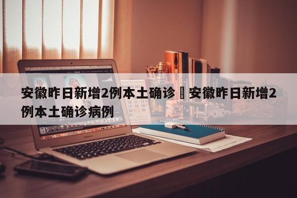 安徽昨日新增2例本土确诊›安徽昨日新增2例本土确诊病例