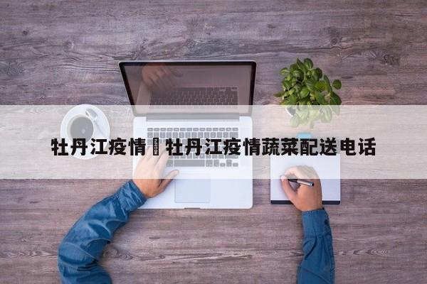 牡丹江疫情›牡丹江疫情蔬菜配送电话