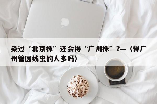 染过“北京株”还会得“广州株”?—（得广州管圆线虫的人多吗）