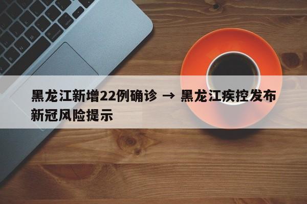 黑龙江新增22例确诊 → 黑龙江疾控发布新冠风险提示