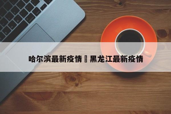 哈尔滨最新疫情›黑龙江最新疫情