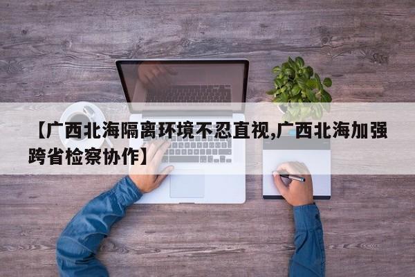 【广西北海隔离环境不忍直视,广西北海加强跨省检察协作】