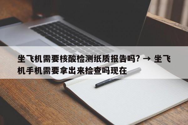 坐飞机需要核酸检测纸质报告吗? → 坐飞机手机需要拿出来检查吗现在