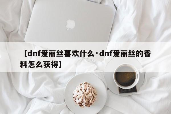 【dnf爱丽丝喜欢什么·dnf爱丽丝的香料怎么获得】