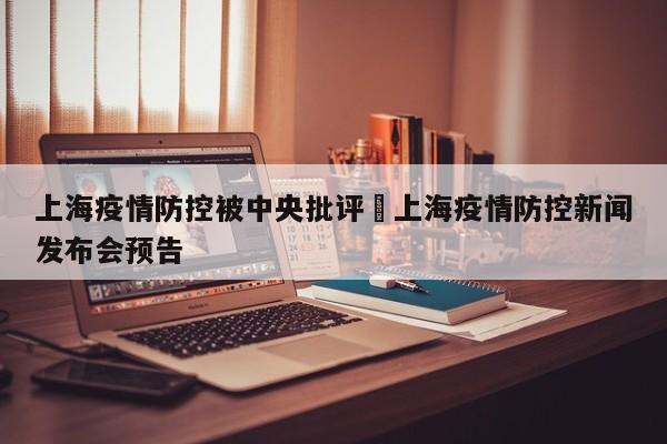 上海疫情防控被中央批评›上海疫情防控新闻发布会预告