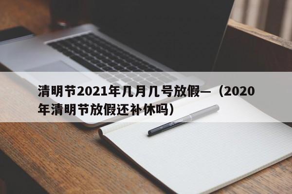 清明节2021年几月几号放假—（2020年清明节放假还补休吗）