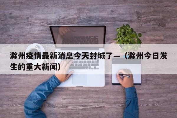 滁州疫情最新消息今天封城了—（滁州今日发生的重大新闻）