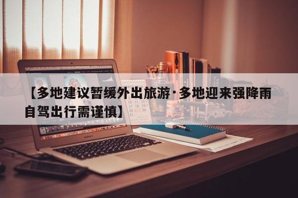【多地建议暂缓外出旅游·多地迎来强降雨 自驾出行需谨慎】