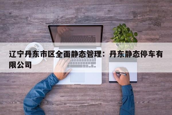 辽宁丹东市区全面静态管理：丹东静态停车有限公司
