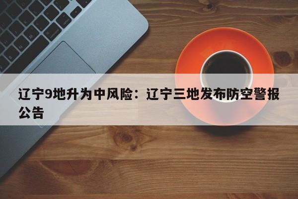 辽宁9地升为中风险：辽宁三地发布防空警报公告