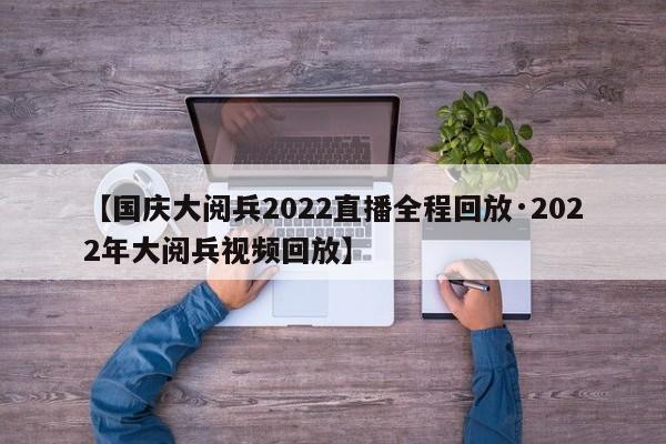 【国庆大阅兵2022直播全程回放·2022年大阅兵视频回放】