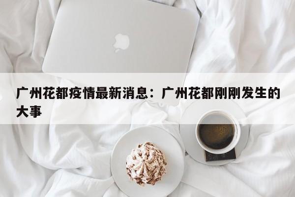 广州花都疫情最新消息：广州花都刚刚发生的大事