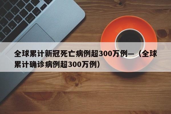 全球累计新冠死亡病例超300万例—（全球累计确诊病例超300万例）