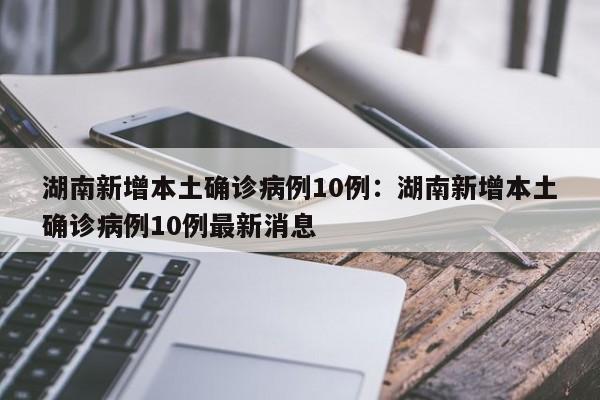 湖南新增本土确诊病例10例：湖南新增本土确诊病例10例最新消息