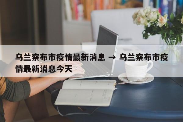 乌兰察布市疫情最新消息 → 乌兰察布市疫情最新消息今天