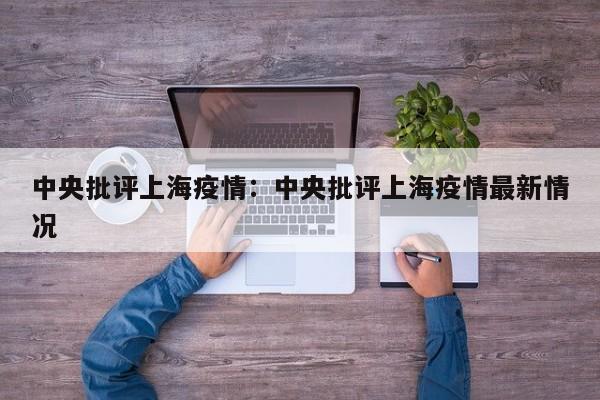 中央批评上海疫情：中央批评上海疫情最新情况