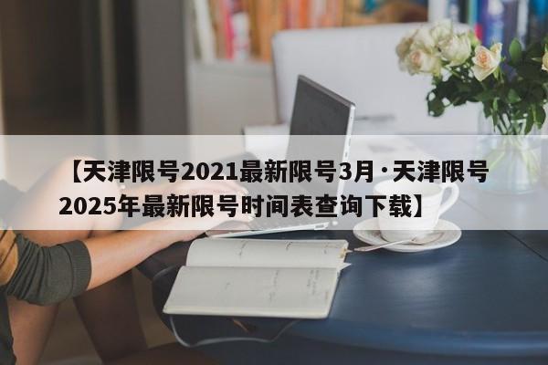 【天津限号2021最新限号3月·天津限号2025年最新限号时间表查询下载】