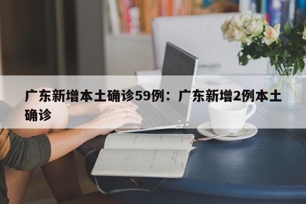 广东新增本土确诊59例：广东新增2例本土确诊