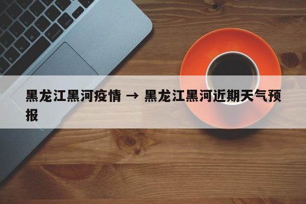 黑龙江黑河疫情 → 黑龙江黑河近期天气预报