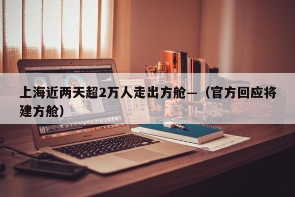 上海近两天超2万人走出方舱—（官方回应将建方舱）