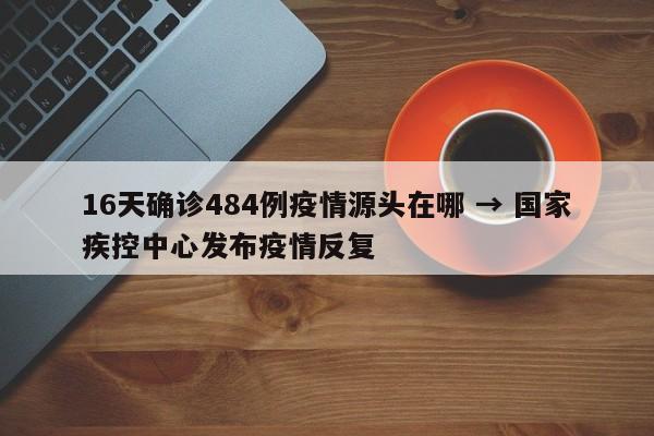 16天确诊484例疫情源头在哪 → 国家疾控中心发布疫情反复