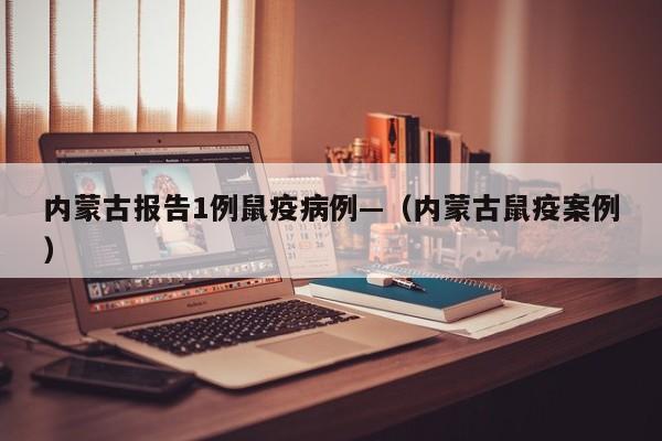 内蒙古报告1例鼠疫病例—（内蒙古鼠疫案例）