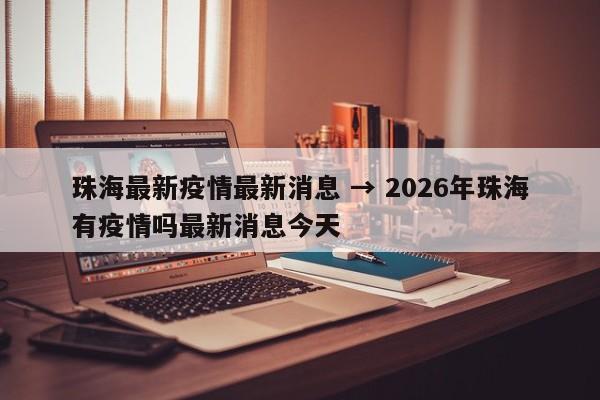 珠海最新疫情最新消息 → 2026年珠海有疫情吗最新消息今天