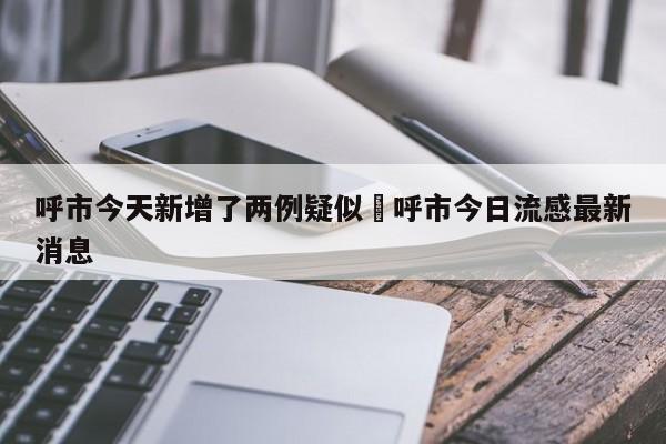 呼市今天新增了两例疑似›呼市今日流感最新消息