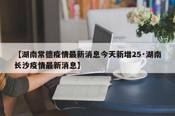 【湖南常德疫情最新消息今天新增25·湖南长沙疫情最新消息】