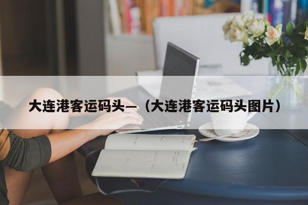 大连港客运码头—（大连港客运码头图片）