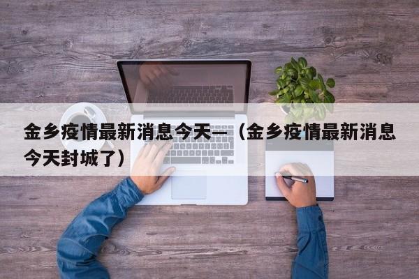 金乡疫情最新消息今天—（金乡疫情最新消息今天封城了）