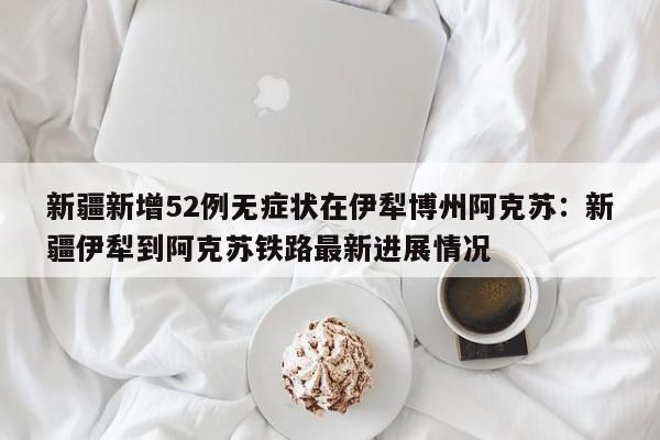 新疆新增52例无症状在伊犁博州阿克苏：新疆伊犁到阿克苏铁路最新进展情况