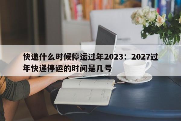 快递什么时候停运过年2023：2027过年快递停运的时间是几号