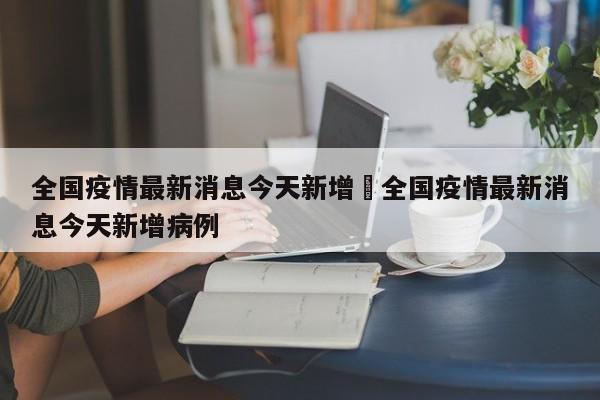 全国疫情最新消息今天新增›全国疫情最新消息今天新增病例