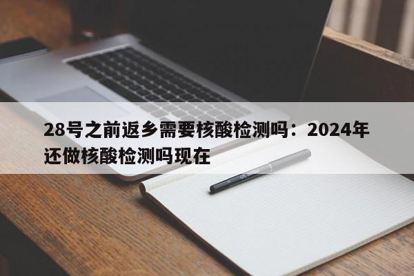 28号之前返乡需要核酸检测吗：2024年还做核酸检测吗现在