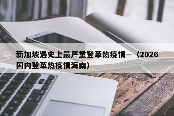 新加坡遇史上最严重登革热疫情—（2026国内登革热疫情海南）