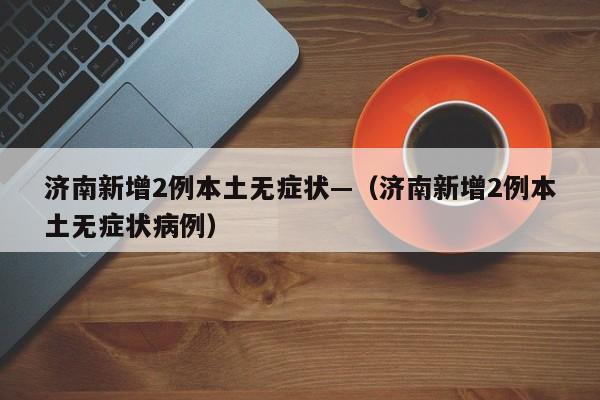 济南新增2例本土无症状—（济南新增2例本土无症状病例）