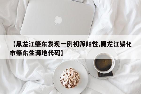 【黑龙江肇东发现一例初筛阳性,黑龙江绥化市肇东生源地代码】