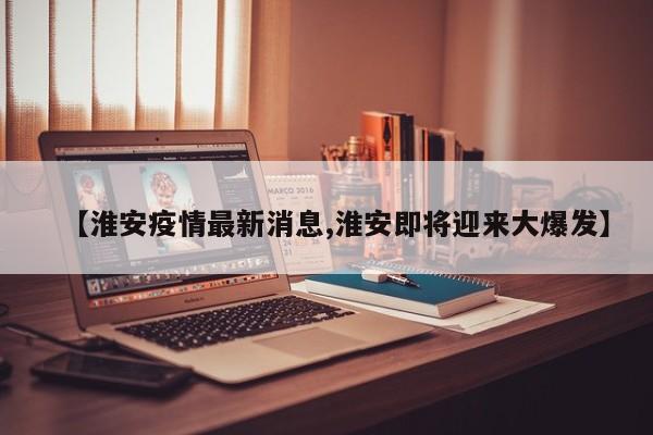 【淮安疫情最新消息,淮安即将迎来大爆发】