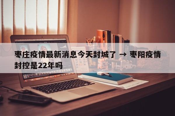 枣庄疫情最新消息今天封城了 → 枣阳疫情封控是22年吗