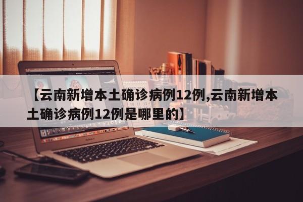 【云南新增本土确诊病例12例,云南新增本土确诊病例12例是哪里的】