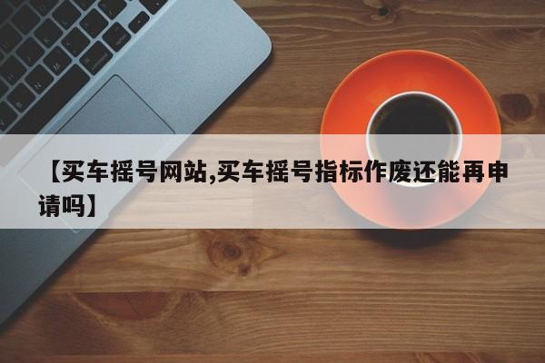 【买车摇号网站,买车摇号指标作废还能再申请吗】