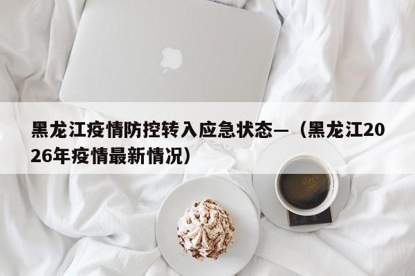 黑龙江疫情防控转入应急状态—（黑龙江2026年疫情最新情况）