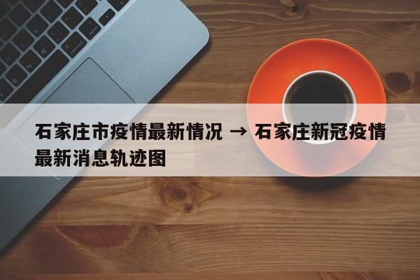 石家庄市疫情最新情况 → 石家庄新冠疫情最新消息轨迹图