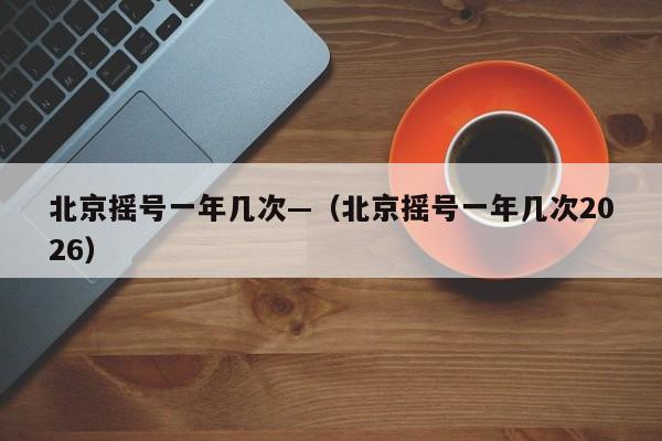 北京摇号一年几次—（北京摇号一年几次2026）
