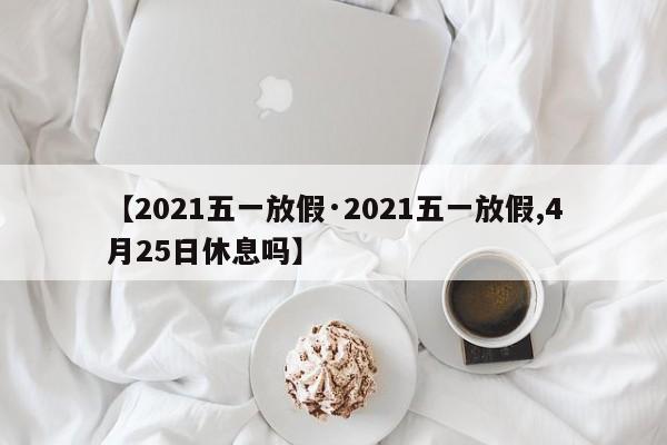 【2021五一放假·2021五一放假,4月25日休息吗】